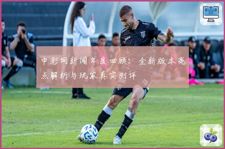 中彩网新闻年度回顾:全新版本亮点解析与玩家真实测评