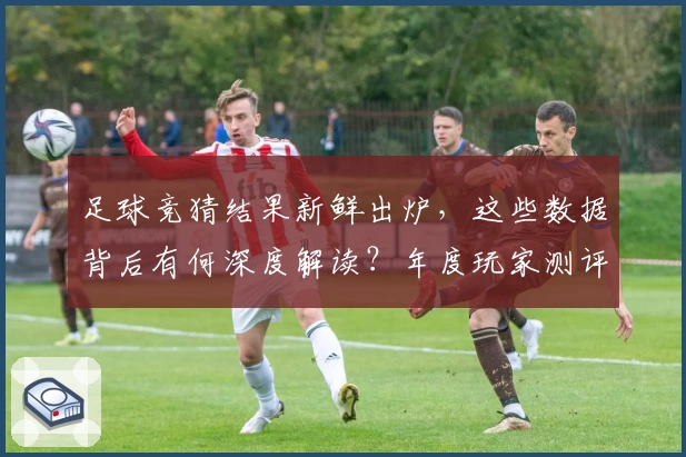 足球竞猜结果新鲜出炉，这些数据背后有何深度解读？年度玩家测评带你逐一解析