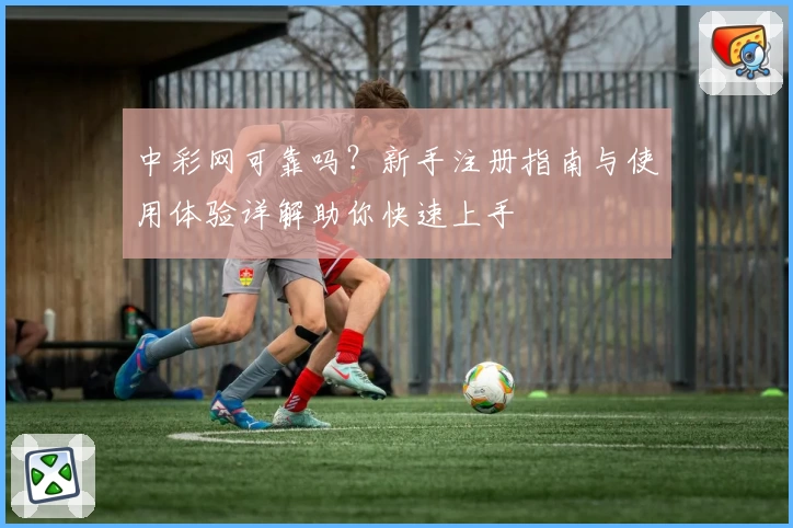 中彩网可靠吗？新手注册指南与使用体验详解助你快速上手