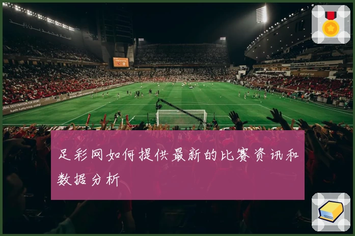 足彩网如何提供最新的比赛资讯和数据分析
