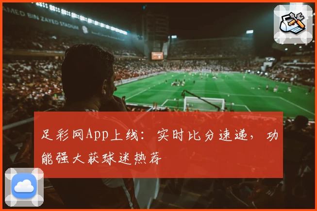 足彩网App上线:实时比分速递,功能强大获球迷热荐