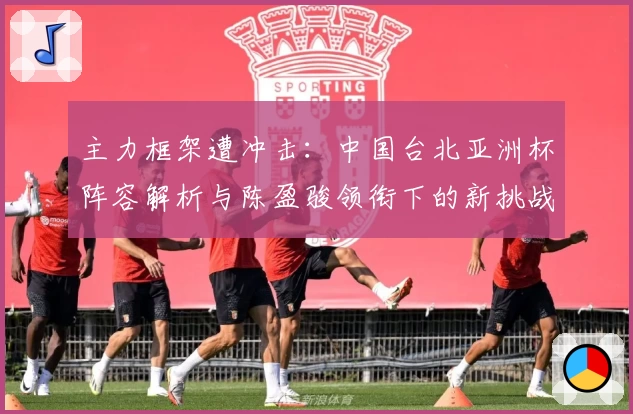 主力框架遭冲击：中国台北亚洲杯阵容解析与陈盈骏领衔下的新挑战
