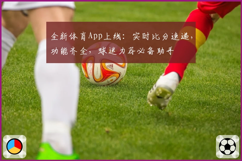 全新体育App上线：实时比分速递，功能齐全，球迷力荐必备助手