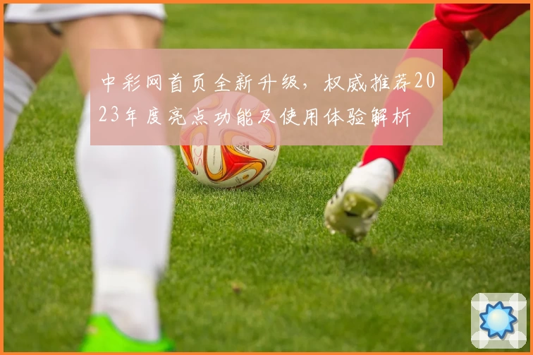 中彩网首页全新升级，权威推荐2023年度亮点功能及使用体验解析
