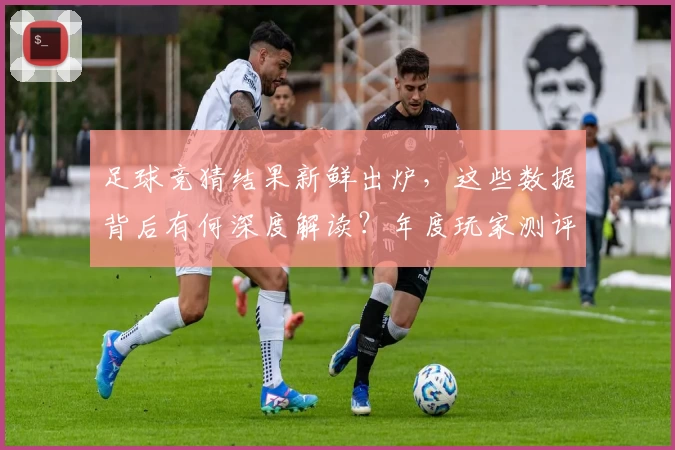 足球竞猜结果新鲜出炉，这些数据背后有何深度解读？年度玩家测评带你逐一解析