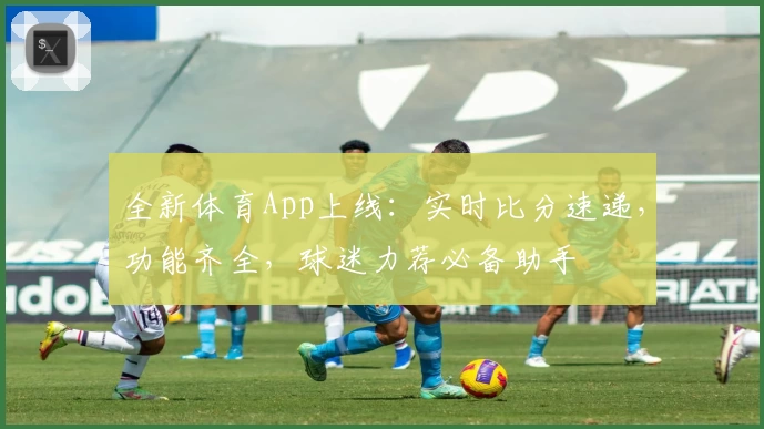 全新体育App上线：实时比分速递，功能齐全，球迷力荐必备助手