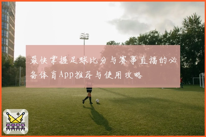 最快掌握足球比分与赛事直播的必备体育App推荐与使用攻略