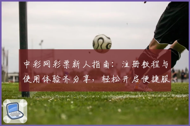 中彩网彩票新人指南：注册教程与使用体验齐分享，轻松开启便捷服务新篇章